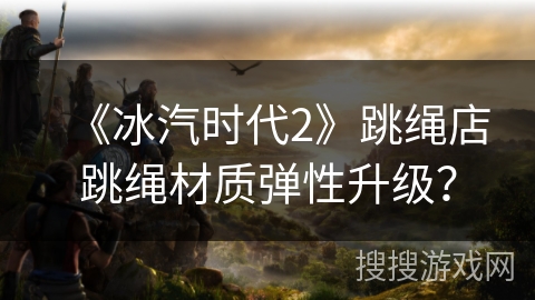 《冰汽时代2》跳绳店跳绳材质弹性升级？