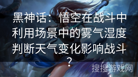 黑神话:悟空在战斗中利用场景中的雾气湿度判断天气变化影响战斗? 黑神话:悟空在战斗中利用场景中的雾气湿度判断天气变化影响战斗?