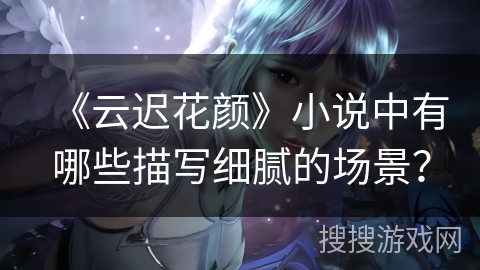 《云迟花颜》小说中有哪些描写细腻的场景？