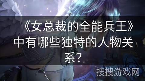《女总裁的全能兵王》中有哪些独特的人物关系？