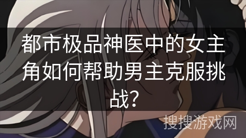 都市极品神医中的女主角如何帮助男主克服挑战？