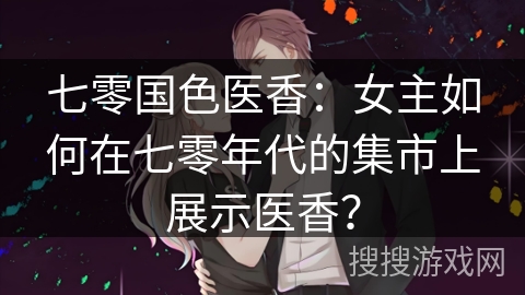 七零国色医香：女主如何在七零年代的集市上展示医香？