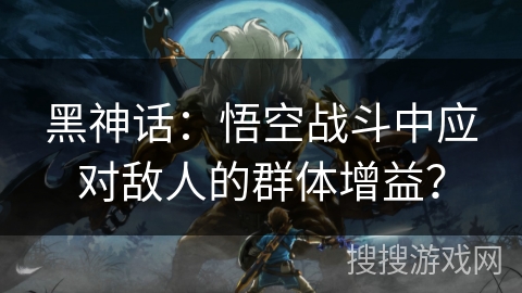 黑神话:悟空战斗中应对敌人的群体增益? 黑神话:悟空战斗中应对敌人的群体增益?