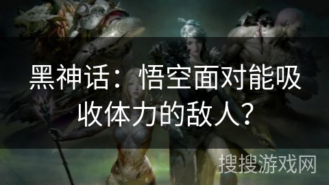 黑神话：悟空面对能吸收体力的敌人？