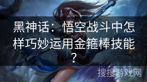 黑神话:悟空战斗中怎样巧妙运用金箍棒技能? 黑神话:悟空战斗中怎样巧妙运用金箍棒技能?