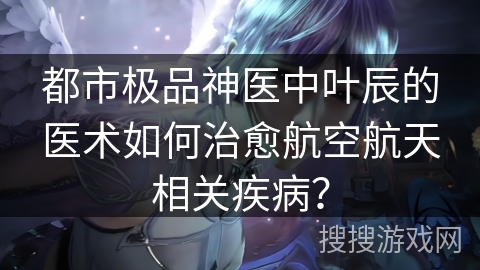 都市极品神医中叶辰的医术如何治愈航空航天相关疾病? 都市极品神医中叶辰的医术如何治愈航空航天相关疾病?