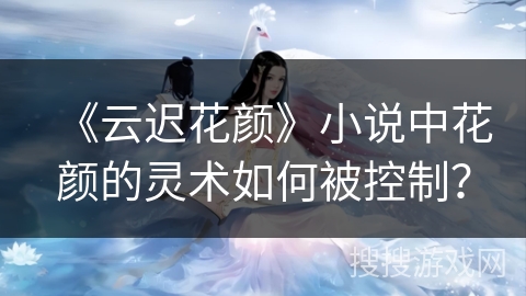 《云迟花颜》小说中花颜的灵术如何被控制？