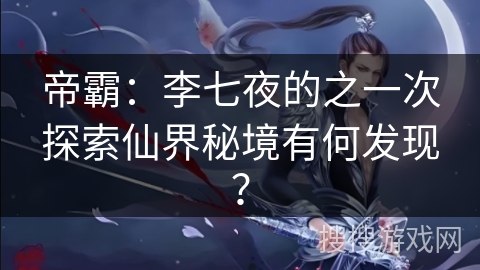 帝霸：李七夜的之一次探索仙界秘境有何发现？