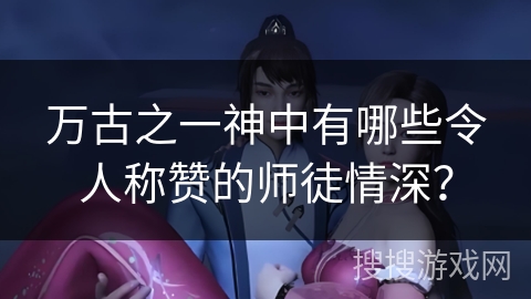万古之一神中有哪些令人称赞的师徒情深? 万古之一神中有哪些令人称赞的师徒情深?