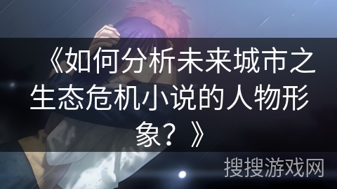 《如何分析未来城市之生态危机小说的人物形象?》 《如何分析未来城市之生态危机小说的人物形象?》