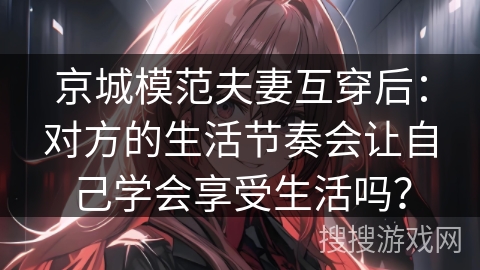 京城模范夫妻互穿后:对方的生活节奏会让自己学会享受生活吗? 京城模范夫妻互穿后:对方的生活节奏会让自己学会享受生活吗?