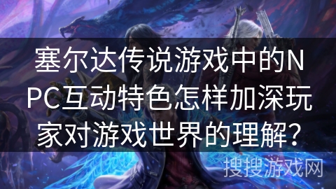 塞尔达传说游戏中的NPC互动特色怎样加深玩家对游戏世界的理解? 塞尔达传说游戏中的NPC互动特色怎样加深玩家对游戏世界的理解?