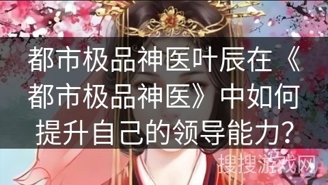 都市极品神医叶辰在《都市极品神医》中如何提升自己的领导能力？