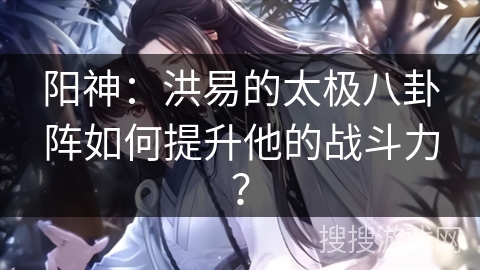 阳神：洪易的太极八卦阵如何提升他的战斗力？
