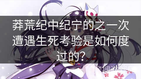 莽荒纪中纪宁的之一次遭遇生死考验是如何度过的？