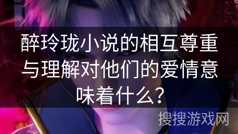 醉玲珑小说的相互尊重与理解对他们的爱情意味着什么？