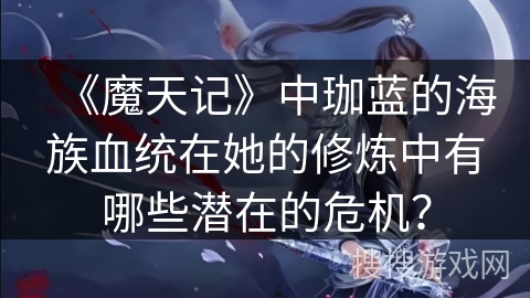 《魔天记》中珈蓝的海族血统在她的修炼中有哪些潜在的危机？