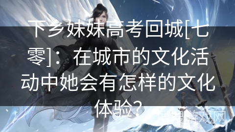 下乡妹妹高考回城[七零]：在城市的文化活动中她会有怎样的文化体验？