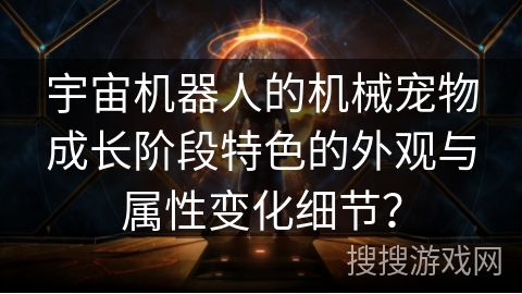 宇宙机器人的机械宠物成长阶段特色的外观与属性变化细节？