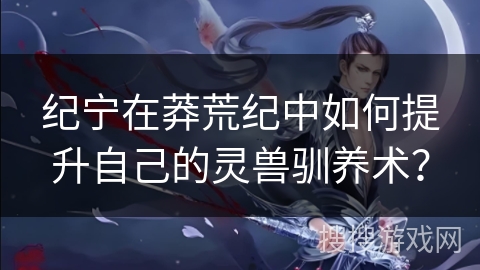 纪宁在莽荒纪中如何提升自己的灵兽驯养术？