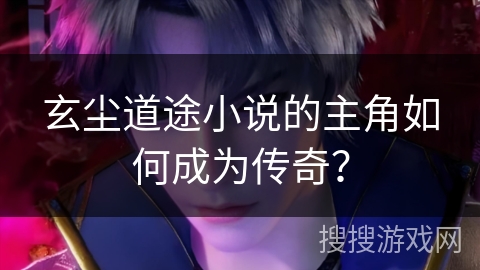 玄尘道途小说的主角如何成为传奇？
