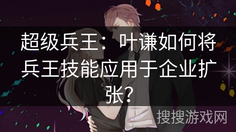 超级兵王：叶谦如何将兵王技能应用于企业扩张？