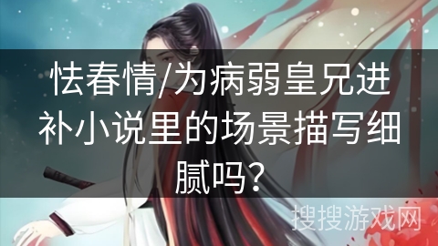 怯春情/为病弱皇兄进补小说里的场景描写细腻吗？