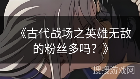《古代战场之英雄无敌的粉丝多吗?》 《古代战场之英雄无敌的粉丝多吗?》
