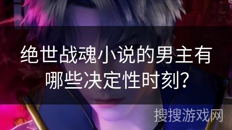绝世战魂小说的男主有哪些决定性时刻？
