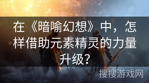 在《暗喻幻想》中，怎样借助元素精灵的力量升级？