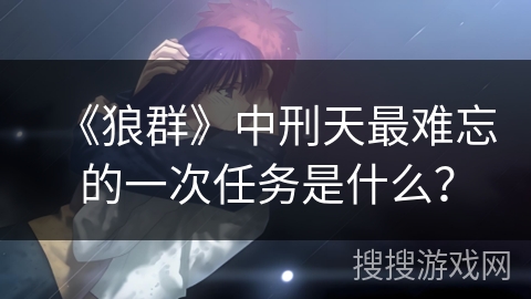 《狼群》中刑天最难忘的一次任务是什么？