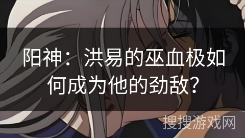 阳神：洪易的巫血极如何成为他的劲敌？