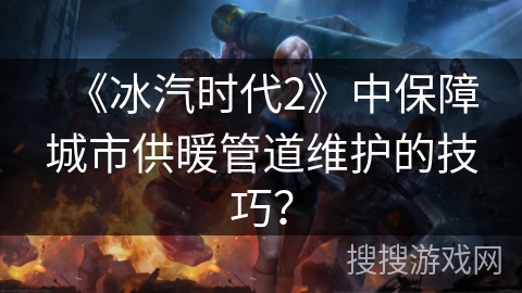 《冰汽时代2》中保障城市供暖管道维护的技巧？