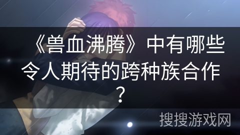 《兽血沸腾》中有哪些令人期待的跨种族合作？