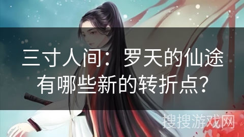 三寸人间：罗天的仙途有哪些新的转折点？