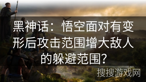 黑神话：悟空面对有变形后攻击范围增大敌人的躲避范围？