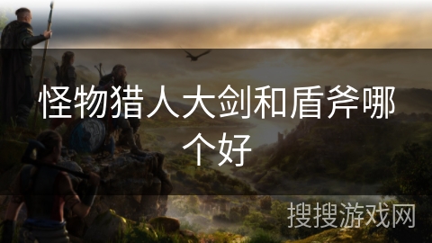 怪物猎人大剑和盾斧哪个好 怪物猎人大剑和盾斧哪个好