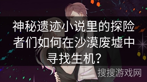 神秘遗迹小说里的探险者们如何在沙漠废墟中寻找生机？