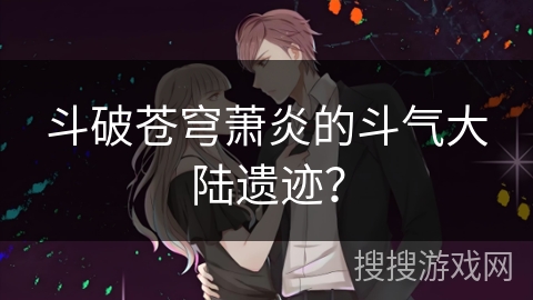 斗破苍穹萧炎的斗气大陆遗迹？