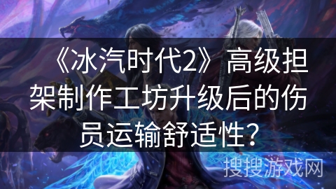 《冰汽时代2》高级担架制作工坊升级后的伤员运输舒适性？