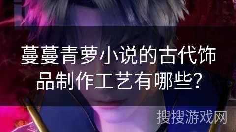 蔓蔓青萝小说的古代饰品制作工艺有哪些？