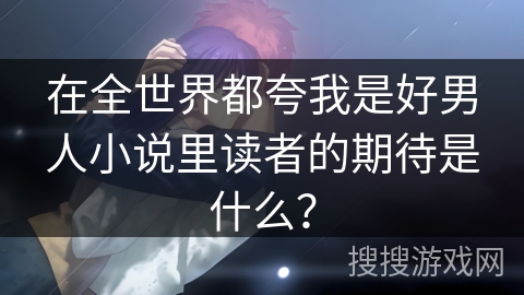 在全世界都夸我是好男人小说里读者的期待是什么？