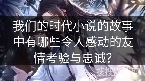 我们的时代小说的故事中有哪些令人感动的友情考验与忠诚? 我们的时代小说的故事中有哪些令人感动的友情考验与忠诚?