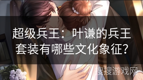 超级兵王：叶谦的兵王套装有哪些文化象征？