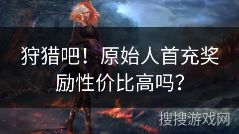 狩猎吧!原始人首充奖励性价比高吗? 狩猎吧!原始人首充奖励性价比高吗?