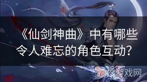 《仙剑神曲》中有哪些令人难忘的角色互动？