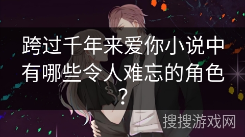 跨过千年来爱你小说中有哪些令人难忘的角色? 跨过千年来爱你小说中有哪些令人难忘的角色?