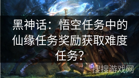 黑神话：悟空任务中的仙缘任务奖励获取难度任务？
