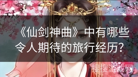《仙剑神曲》中有哪些令人期待的旅行经历？