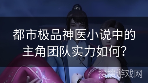 都市极品神医小说中的主角团队实力如何? 都市极品神医小说中的主角团队实力如何?